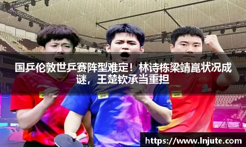 国乒伦敦世乒赛阵型难定！林诗栋梁靖崑状况成谜，王楚钦承当重担